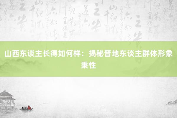 山西东谈主长得如何样：揭秘晋地东谈主群体形象秉性
