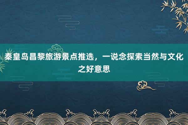 秦皇岛昌黎旅游景点推选，一说念探索当然与文化之好意思