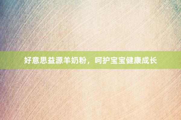 好意思益源羊奶粉，呵护宝宝健康成长