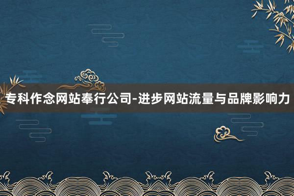专科作念网站奉行公司-进步网站流量与品牌影响力