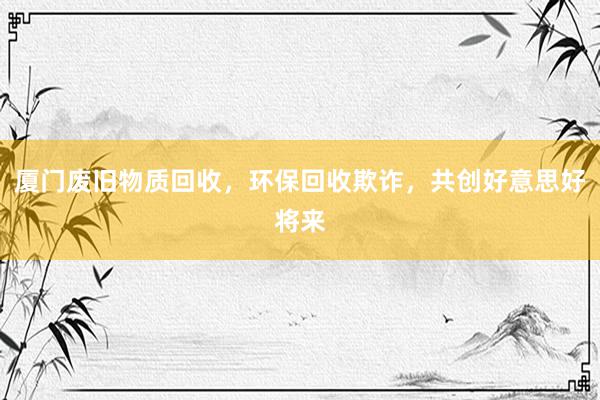 厦门废旧物质回收，环保回收欺诈，共创好意思好将来