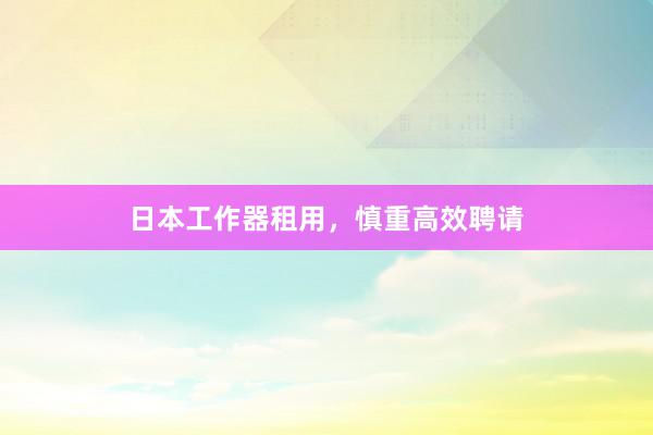 日本工作器租用，慎重高效聘请
