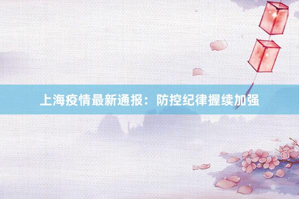 上海疫情最新通报：防控纪律握续加强