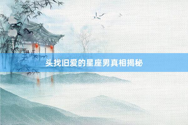 头找旧爱的星座男真相揭秘