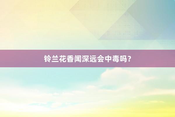 铃兰花香闻深远会中毒吗？